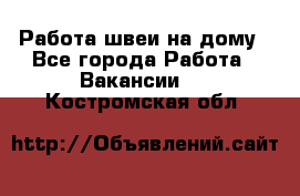 Работа швеи на дому - Все города Работа » Вакансии   . Костромская обл.